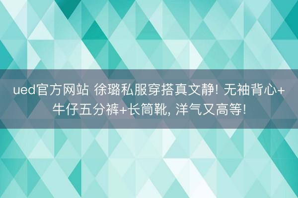 ued官方网站 徐璐私服穿搭真文静! 无袖背心+牛仔五分裤+长筒靴，<a href=