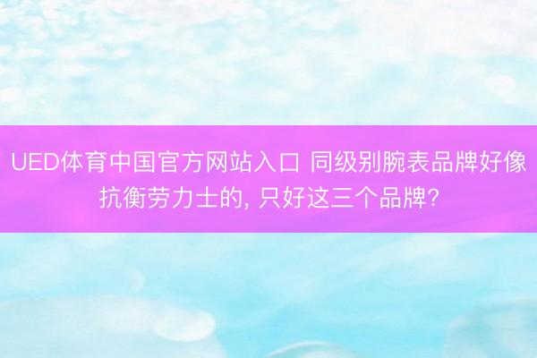 UED体育中国官方网站入口 同级别腕表品牌好像抗衡劳力士的， 只好这三个品牌?