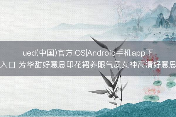 ued(中国)官方IOS|Android手机app下载入口 芳华甜好意思印花裙养眼气质女神高清好意思图