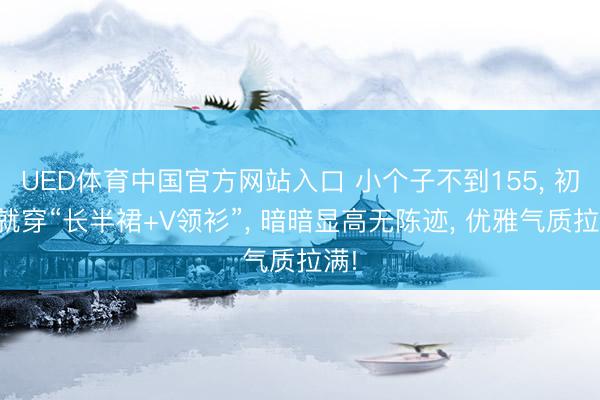 UED体育中国官方网站入口 小个子不到155， 初夏就穿“长半裙+V领衫”， 暗暗显高无陈迹， 优雅气质拉满!
