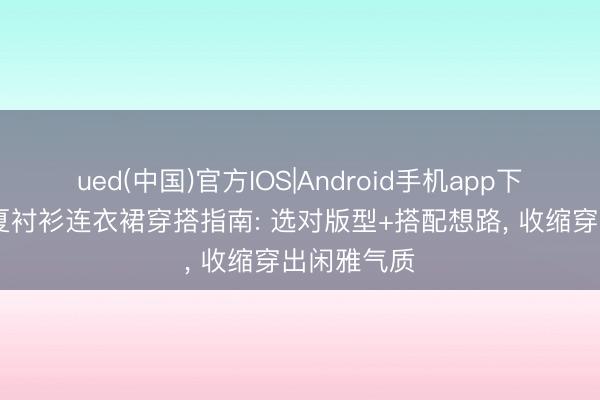 ued(中国)官方IOS|Android手机app下载入口 初夏衬衫连衣裙穿搭指南: 选对版型+搭配想路， 收缩穿出闲雅气质