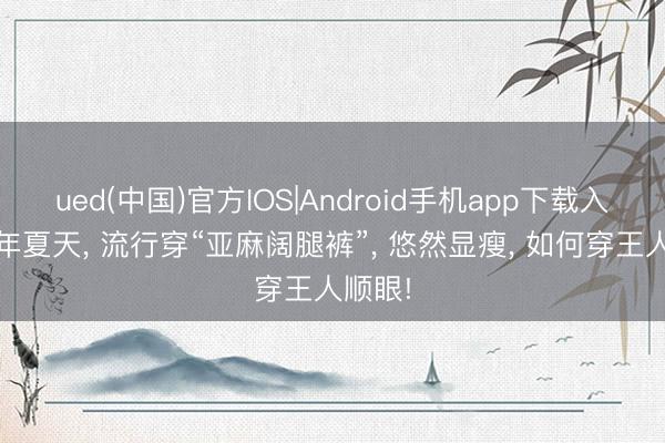 ued(中国)官方IOS|Android手机app下载入口 本年夏天， 流行穿“亚麻阔腿裤”， 悠然显瘦， 如何穿王人顺眼!