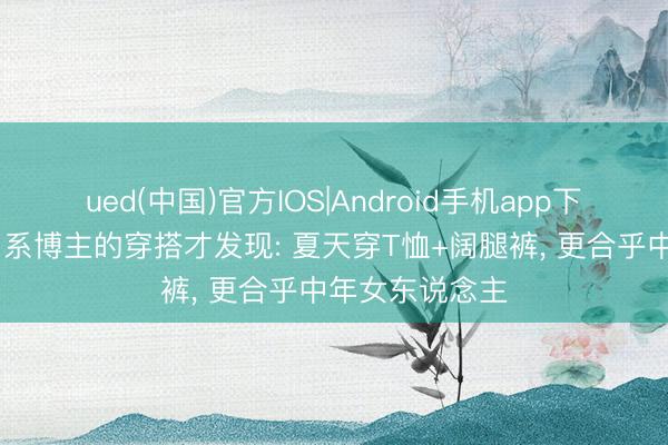 ued(中国)官方IOS|Android手机app下载入口 看了日系博主的穿搭才发现: 夏天穿T恤+阔腿裤， 更合乎中年女东说念主