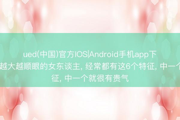 ued(中国)官方IOS|Android手机app下载入口 年龄越大越顺眼的女东谈主， 经常都有这6个特征， 中一个就很有贵气
