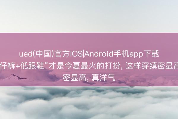 ued(中国)官方IOS|Android手机app下载入口 “牛仔裤+低跟鞋”才是今夏最火的打扮, 这样穿缜密显高, 真洋气