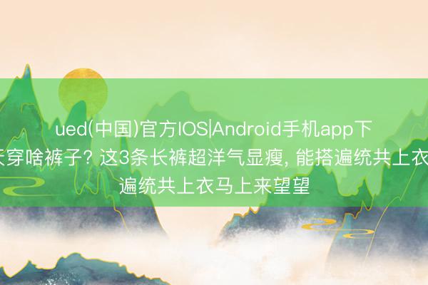 ued(中国)官方IOS|Android手机app下载入口 夏天穿啥裤子? 这3条长裤超洋气显瘦，<a href=