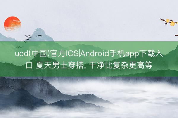 ued(中国)官方IOS|Android手机app下载入口 夏天男士穿搭， 干净比复杂更高等
