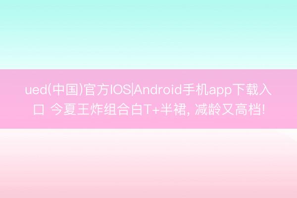 ued(中国)官方IOS|Android手机app下载入口 今夏王炸组合白T+半裙， 减龄又高档!