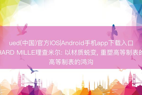 ued(中国)官方IOS|Android手机app下载入口 RICHARD MILLE理查米尔: 以材质蜕变， 重塑高等制表的鸿沟