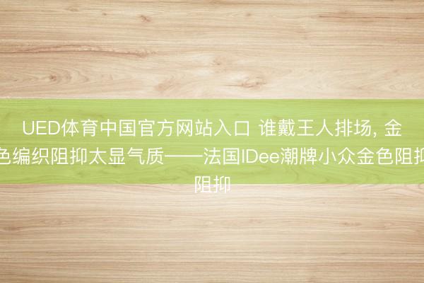 UED体育中国官方网站入口 谁戴王人排场， 金色编织阻抑太显气质——法国IDee潮牌小众金色阻抑