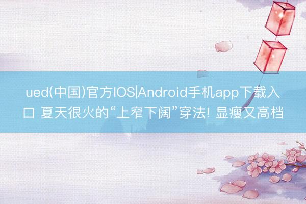 ued(中国)官方IOS|Android手机app下载入口 夏天很火的“上窄下阔”穿法! 显瘦又高档