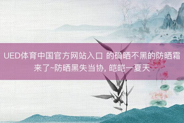 UED体育中国官方网站入口 的确晒不黑的防晒霜来了~防晒黑失当协， 皑皑一夏天