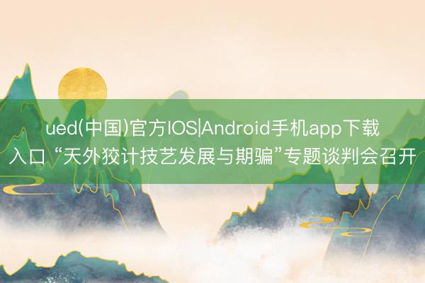ued(中国)官方IOS|Android手机app下载入口 “天外狡计技艺发展与期骗”专题谈判会召开