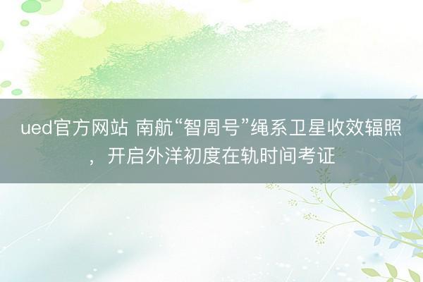 ued官方网站 南航“智周号”绳系卫星收效辐照，开启外洋初度在轨时间考证