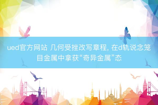 ued官方网站 几何受挫改写章程， 在d轨说念笼目金属中拿获“奇异金属”态