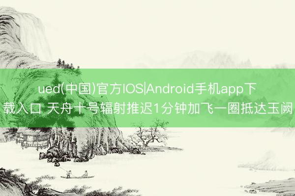 ued(中国)官方IOS|Android手机app下载入口 天舟十号辐射推迟1分钟加飞一圈抵达玉阙