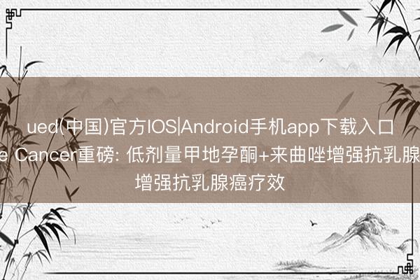 ued(中国)官方IOS|Android手机app下载入口 Nature Cancer重磅: 低剂量甲地孕酮+来曲唑增强抗乳腺癌疗效