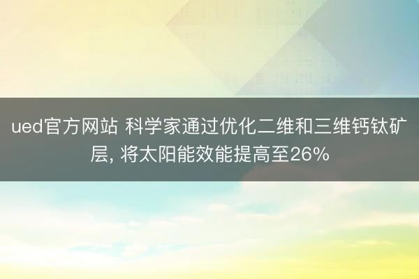 ued官方网站 科学家通过优化二维和三维钙钛矿层， 将太阳能效能提高至26%