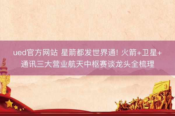 ued官方网站 星箭都发世界通! 火箭+卫星+通讯三大营业航天中枢赛谈龙头全梳理