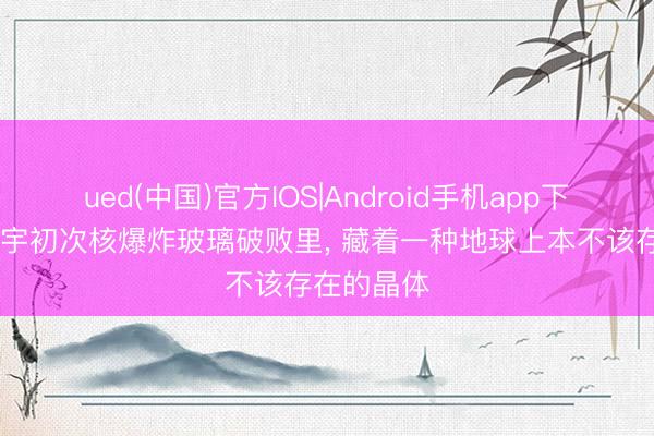 ued(中国)官方IOS|Android手机app下载入口 寰宇初次核爆炸玻璃破败里， 藏着一种地球上本不该存在的晶体