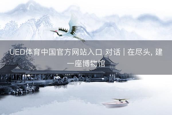 UED体育中国官方网站入口 对话 | 在尽头, 建一座博物馆