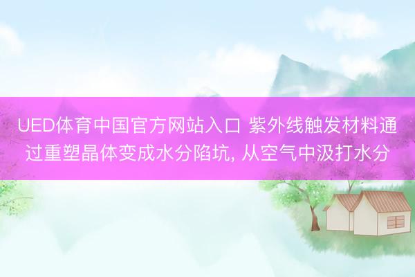 UED体育中国官方网站入口 紫外线触发材料通过重塑晶体变成水分陷坑， 从空气中汲打水分