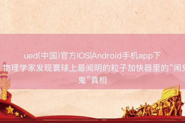 ued(中国)官方IOS|Android手机app下载入口 物理学家发现寰球上最闻明的粒子加快器里的“闹鬼”真相