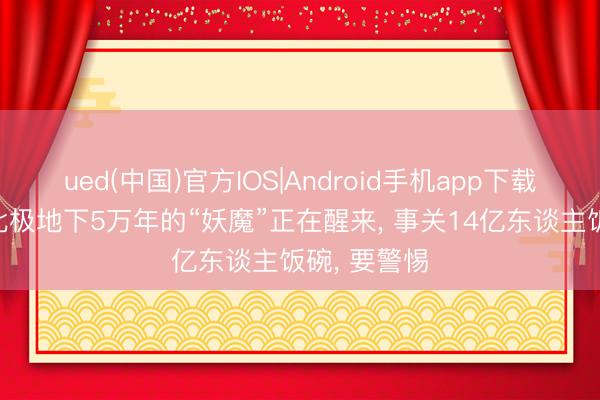 ued(中国)官方IOS|Android手机app下载入口 藏在北极地下5万年的“妖魔”正在醒来， 事关14亿东谈主饭碗， 要警惕