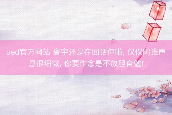 ued官方网站 寰宇还是在回话你啦， 仅仅阿谁声息很细微， 你要作念是不放胆奋勉!