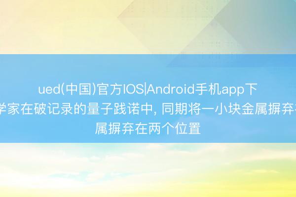 ued(中国)官方IOS|Android手机app下载入口 科学家在破记录的量子践诺中， 同期将一小块金属摒弃在两个位置