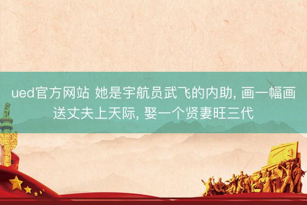 ued官方网站 她是宇航员武飞的内助， 画一幅画送丈夫上天际， 娶一个贤妻旺三代