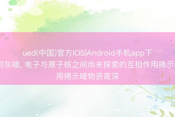 ued(中国)官方IOS|Android手机app下载入口 叩问灰暗, 电子与原子核之间尚未探索的互相作用揭示暗物资高深
