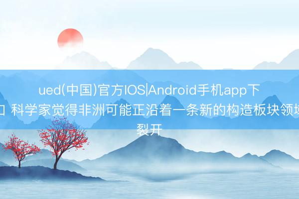 ued(中国)官方IOS|Android手机app下载入口 科学家觉得非洲可能正沿着一条新的构造板块领域裂开
