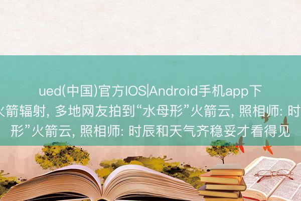 ued(中国)官方IOS|Android手机app下载入口 长征六号改输送火箭辐射， 多地网友拍到“水母形”火箭云， 照相师: 时辰和天气齐稳妥才看得见