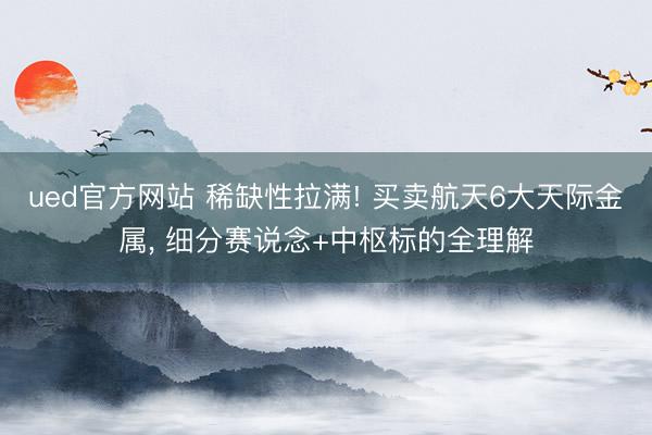 ued官方网站 稀缺性拉满! 买卖航天6大天际金属， 细分赛说念+中枢标的全理解
