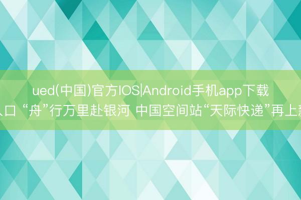 ued(中国)官方IOS|Android手机app下载入口 “舟”行万里赴银河 中国空间站“天际快递”再上新
