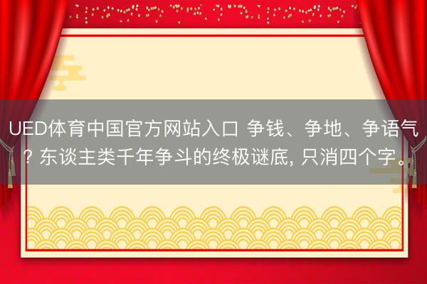 UED体育中国官方网站入口 争钱、争地、争语气? 东谈主类千年争斗的终极谜底， 只消四个字。