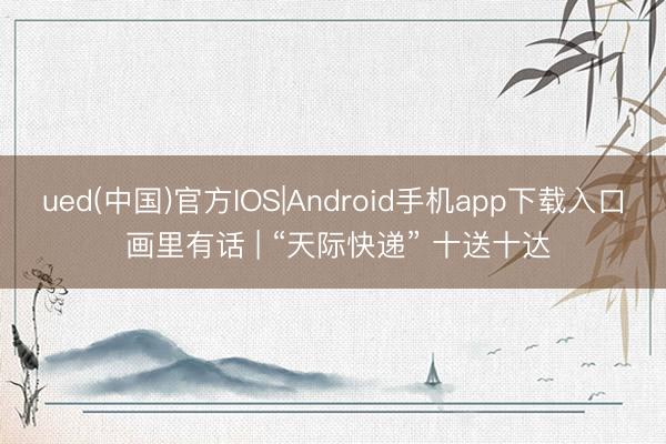 ued(中国)官方IOS|Android手机app下载入口 画里有话 | “天际快递” 十送十达