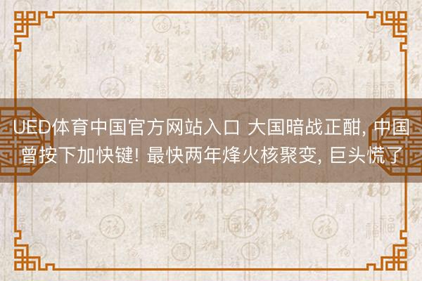 UED体育中国官方网站入口 大国暗战正酣, 中国曾按下加快键! 最快两年烽火核聚变, 巨头慌了