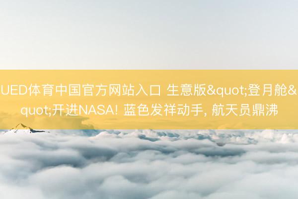 UED体育中国官方网站入口 生意版"登月舱"开进NASA! 蓝色发祥动手， 航天员鼎沸