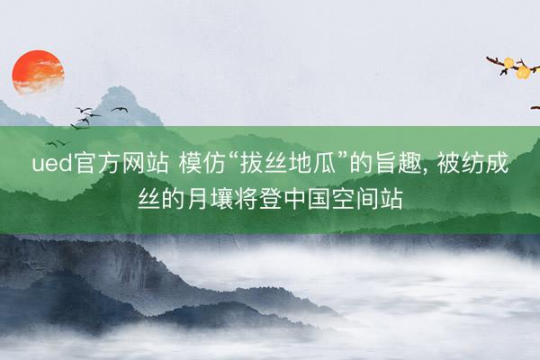 ued官方网站 模仿“拔丝地瓜”的旨趣， 被纺成丝的月壤将登中国空间站
