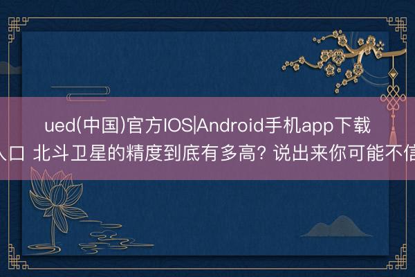 ued(中国)官方IOS|Android手机app下载入口 北斗卫星的精度到底有多高? 说出来你可能不信!