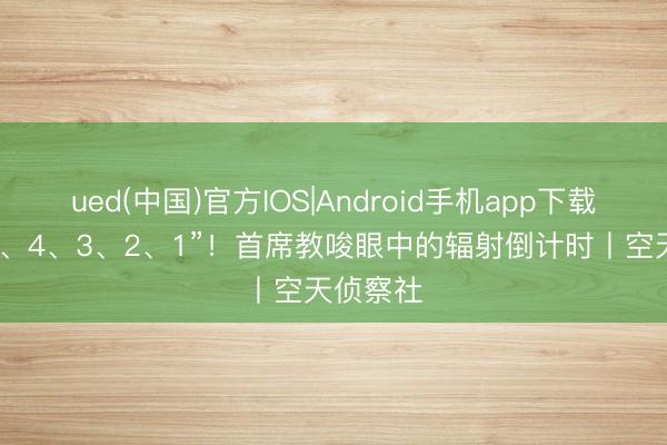 ued(中国)官方IOS|Android手机app下载入口 “5、4、3、2、1”！首席教唆眼中的辐射倒计时丨空天侦察社