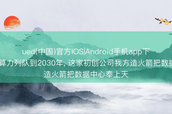 ued(中国)官方IOS|Android手机app下载入口 天际算力列队到2030年， 这家初创公司我方造火箭把数据中心奉上天