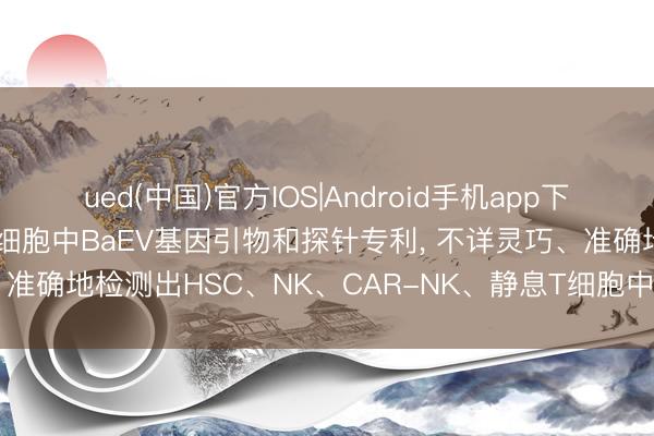 ued(中国)官方IOS|Android手机app下载入口 谱重生物肯求检测细胞中BaEV基因引物和探针专利， 不详灵巧、准确地检测出HSC、NK、CAR-NK、静息T细胞中BaEV的基因残留