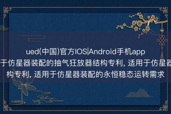 ued(中国)官方IOS|Android手机app下载入口 湛蓝恒星苦求用于仿星器装配的抽气狂放器结构专利， 适用于仿星器装配的永恒稳态运转需求