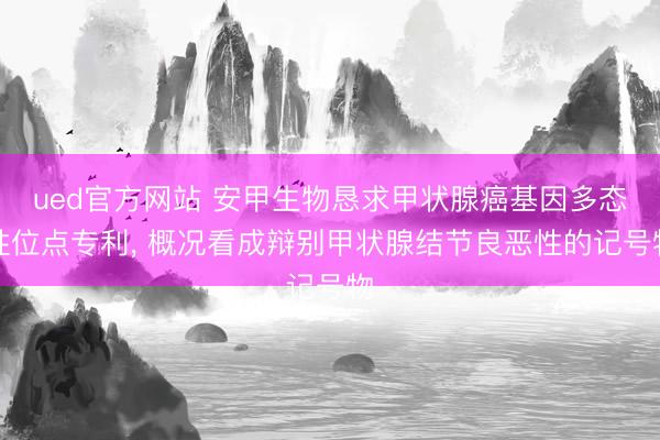 ued官方网站 安甲生物恳求甲状腺癌基因多态性位点专利， 概况看成辩别甲状腺结节良恶性的记号物