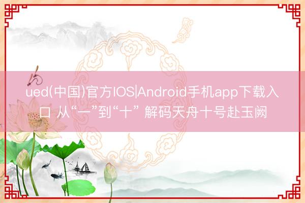 ued(中国)官方IOS|Android手机app下载入口 从“一”到“十” 解码天舟十号赴玉阙