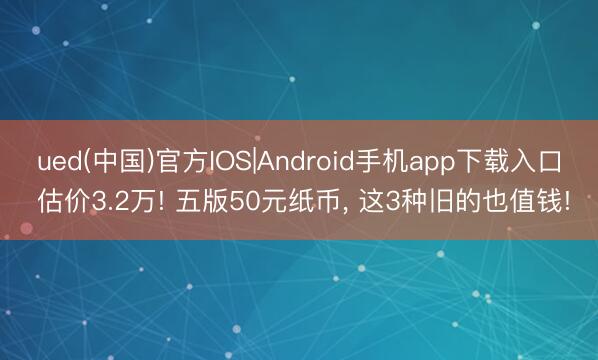 ued(中国)官方IOS|Android手机app下载入口 估价3.2万! 五版50元纸币， 这3种旧的也值钱!