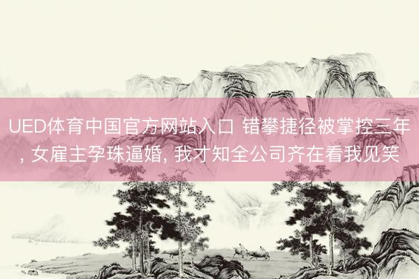 UED体育中国官方网站入口 错攀捷径被掌控三年, 女雇主孕珠逼婚, 我才知全公司齐在看我见笑